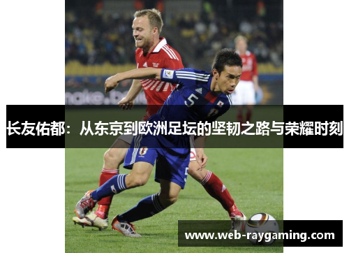 长友佑都：从东京到欧洲足坛的坚韧之路与荣耀时刻