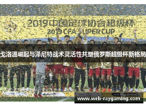 戈洛温崛起与泽尼特战术灵活性共塑俄罗斯超级杯新格局