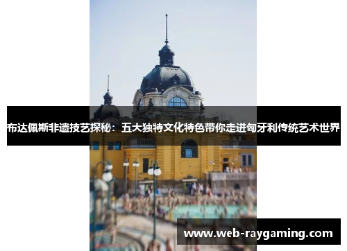 布达佩斯非遗技艺探秘：五大独特文化特色带你走进匈牙利传统艺术世界