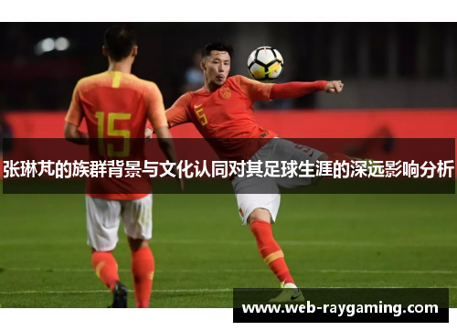 张琳芃的族群背景与文化认同对其足球生涯的深远影响分析