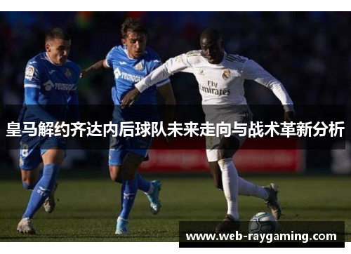 皇马解约齐达内后球队未来走向与战术革新分析