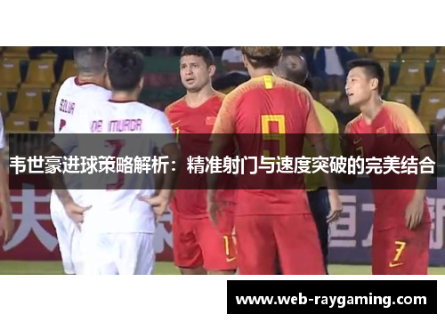 韦世豪进球策略解析：精准射门与速度突破的完美结合
